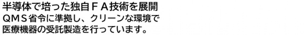半導体で培った独自ＦＡ技術を展開ＱＭＳ省令に準拠し、クリーンな環境で医療機器の受託製造を行っています。