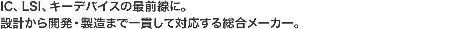 IC、LSI、キーデバイスの最前線に。 設計から開発・製造まで一貫して対応する総合メーカー。