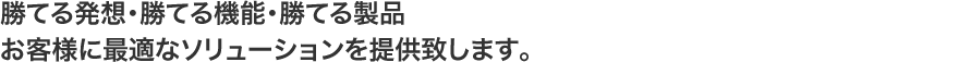 勝てる発想･勝てる機能･勝てる製品。お客様に最適なソリューションを提供致します｡