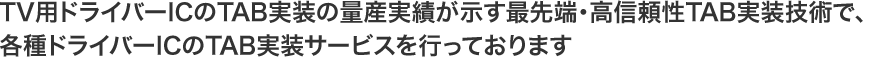 TV用ドライバーICのTAB実装の量産実績が示す最先端・高信頼性TAB実装技術で、各種ドライバーICのTAB実装サービスを行っております